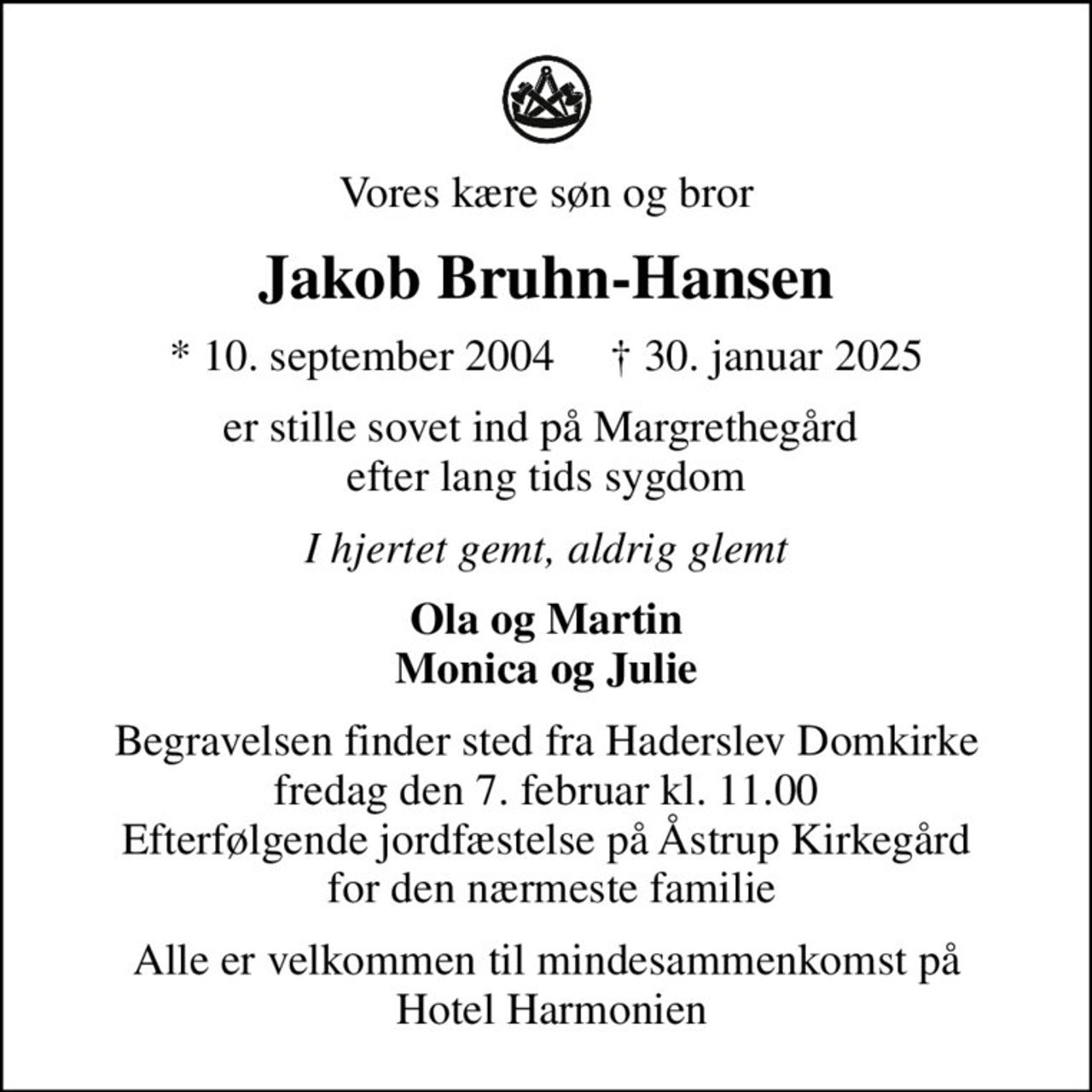 Vores kære søn og bror
Jakob Bruhn-Hansen
* 10. september 2004      30. januar 2025
er stille sovet ind på Margrethegård  efter lang tids sygdom
I hjertet gemt, aldrig glemt
Ola og Martin Monica og Julie
Begravelsen finder sted fra Haderslev Domkirke  fredag den 7. februar kl. 11.00  Efterfølgende jordfæstelse på Åstrup Kirkegård  for den nærmeste familie
Alle er velkommen til mindesammenkomst på  Hotel Harmonien