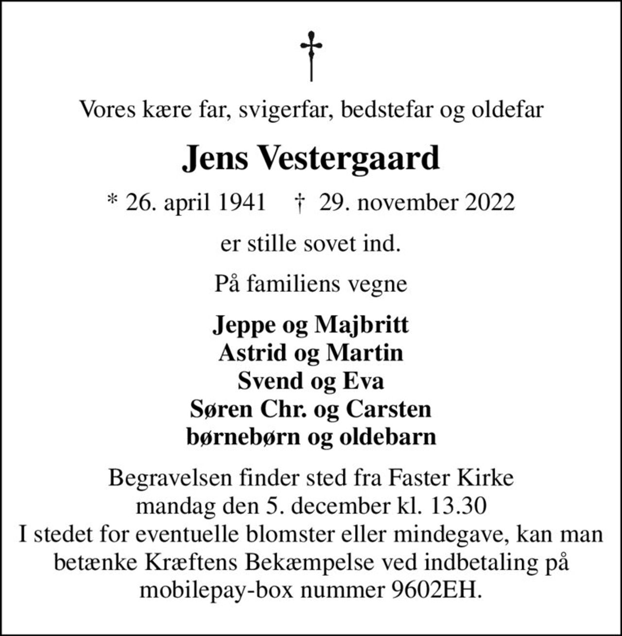 Vores kære far, svigerfar, bedstefar og oldefar
Jens Vestergaard
* 26. april 1941    ✝ 29. november 2022
er stille sovet ind.
På familiens vegne
Jeppe og Majbritt Astrid og Martin Svend og Eva Søren Chr. og Carsten børnebørn og oldebarn
Begravelsen finder sted fra Faster Kirke  mandag den 5. december kl. 13.30  I stedet for eventuelle blomster eller mindegave, kan man betænke Kræftens Bekæmpelse ved indbetaling på mobilepay-box nummer 9602EH.
I stedet for evt. blomster kan man betænke
					Kræftens Bekæmpelse reg.3001konto0001155mrk. Jens
					Vestergaard