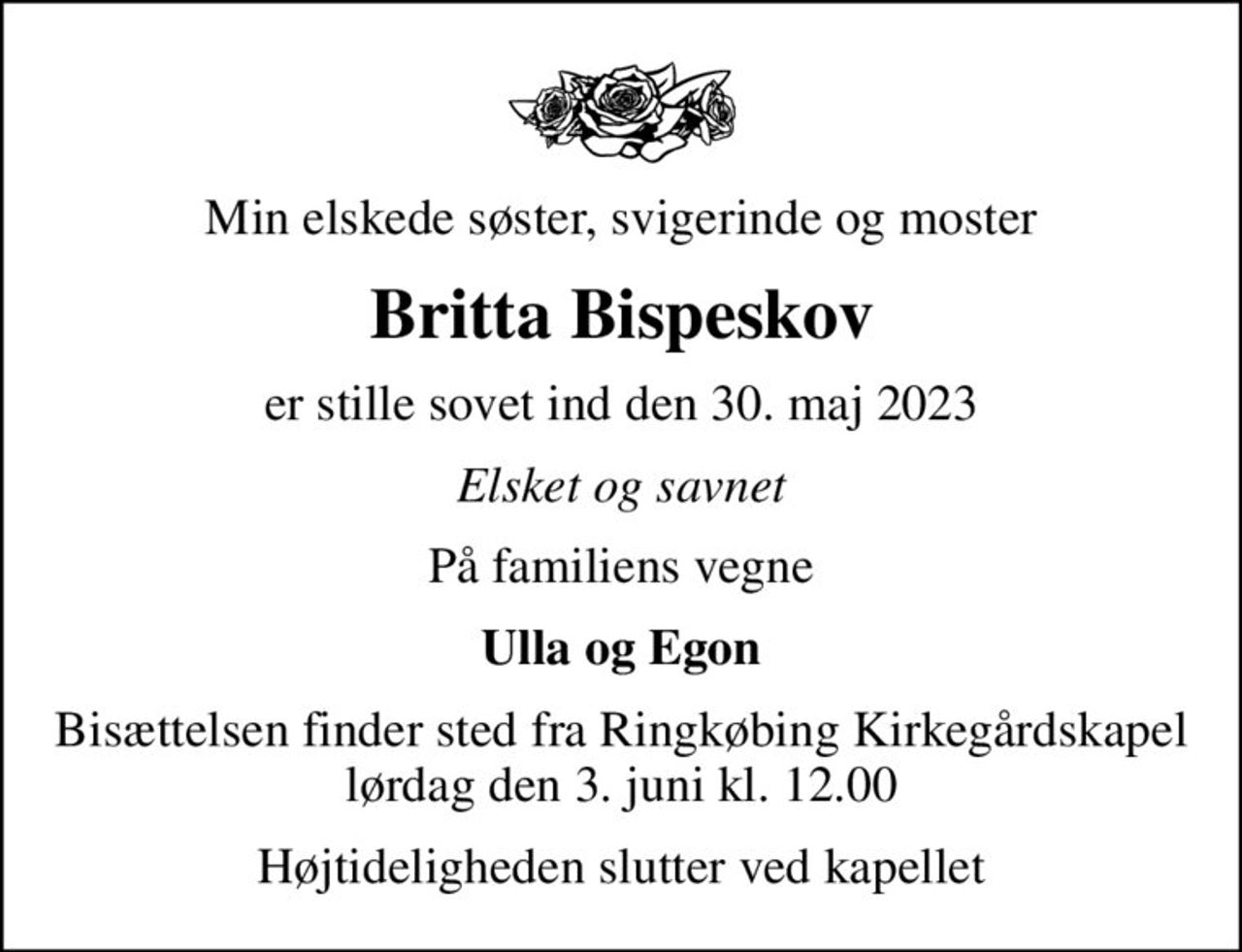 Min elskede søster, svigerinde og moster
Britta Bispeskov
er stille sovet ind den 30. maj 2023
Elsket og savnet
På familiens vegne
Ulla og Egon
Bisættelsen finder sted fra Ringkøbing Kirkegårdskapel  lørdag den 3. juni kl. 12.00 
Højtideligheden slutter ved kapellet