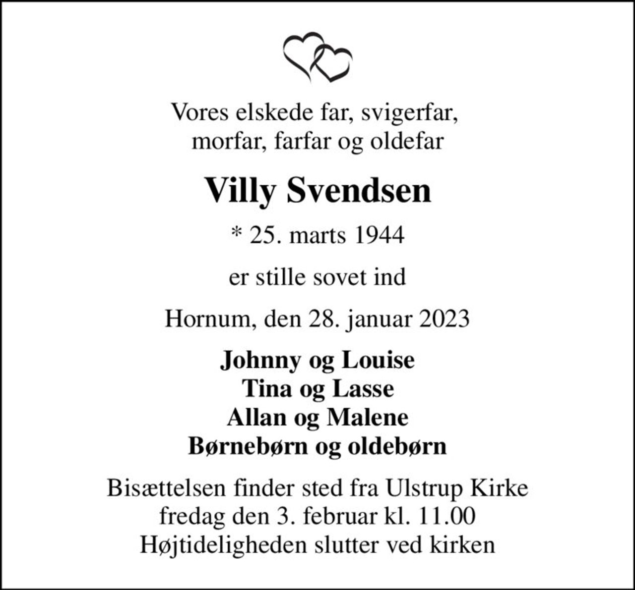 Vores elskede far, svigerfar,  morfar, farfar og oldefar
Villy Svendsen
* 25. marts 1944
er stille sovet ind
Hornum, den 28. januar 2023
Johnny og Louise Tina og Lasse Allan og Malene Børnebørn og oldebørn
Bisættelsen finder sted fra Ulstrup Kirke  fredag den 3. februar kl. 11.00  Højtideligheden slutter ved kirken