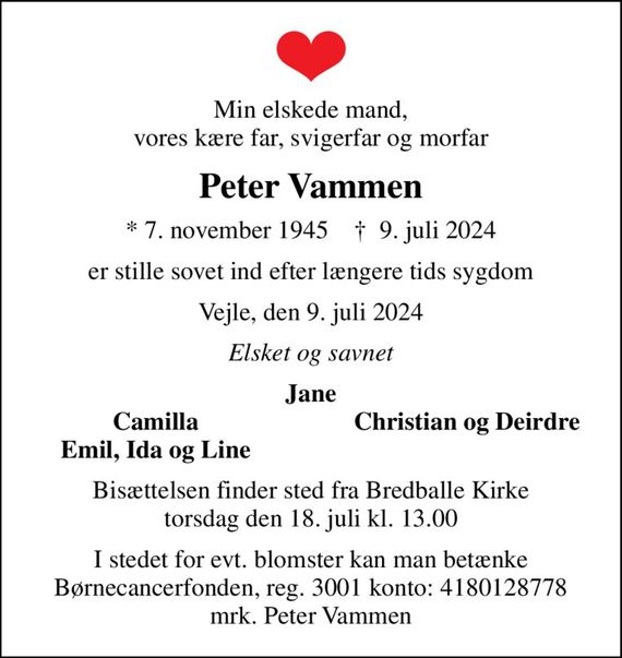 Min elskede mand, vores kære far, svigerfar og morfar
Peter Vammen
* 7. november 1945    &#x271d; 9. juli 2024
er stille sovet ind efter længere tids sygdom
Vejle, den 9. juli 2024
Elsket og savnet
Jane
Camilla
Christian og Deirdre
Emil, Ida og Line
Bisættelsen finder sted fra Bredballe Kirke  torsdag den 18. juli kl. 13.00 
I stedet for evt. blomster kan man betænke
					Børnecancerfonden reg.3001konto:4180128778mrk. Peter
					Vammen