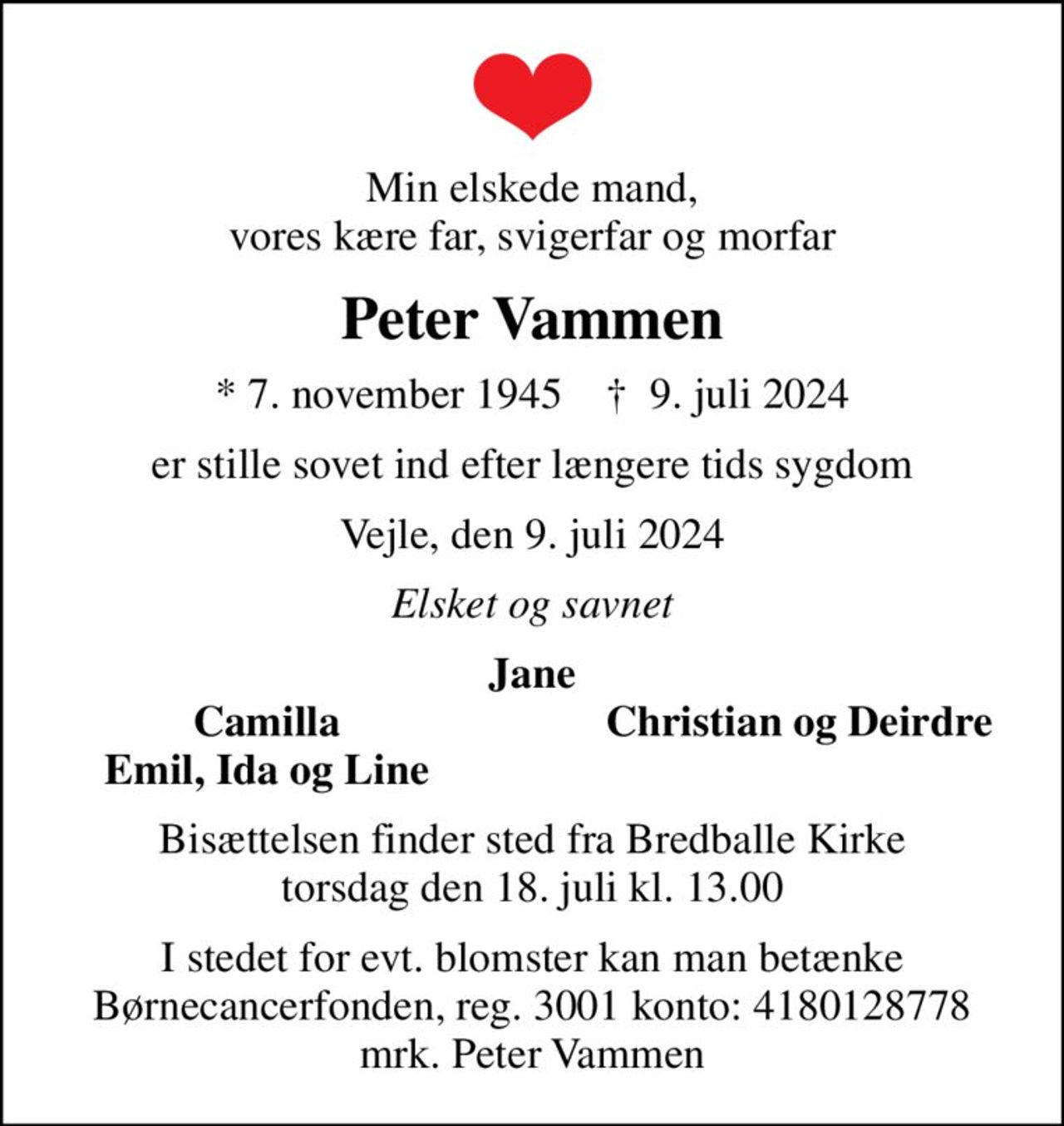 Min elskede mand, vores kære far, svigerfar og morfar
Peter Vammen
* 7. november 1945    ✝ 9. juli 2024
er stille sovet ind efter længere tids sygdom
Vejle, den 9. juli 2024
Elsket og savnet
Jane
Camilla
Christian og Deirdre
Emil, Ida og Line
Bisættelsen finder sted fra Bredballe Kirke  torsdag den 18. juli kl. 13.00 
I stedet for evt. blomster kan man betænke
					Børnecancerfonden reg.3001konto:4180128778mrk. Peter
					Vammen