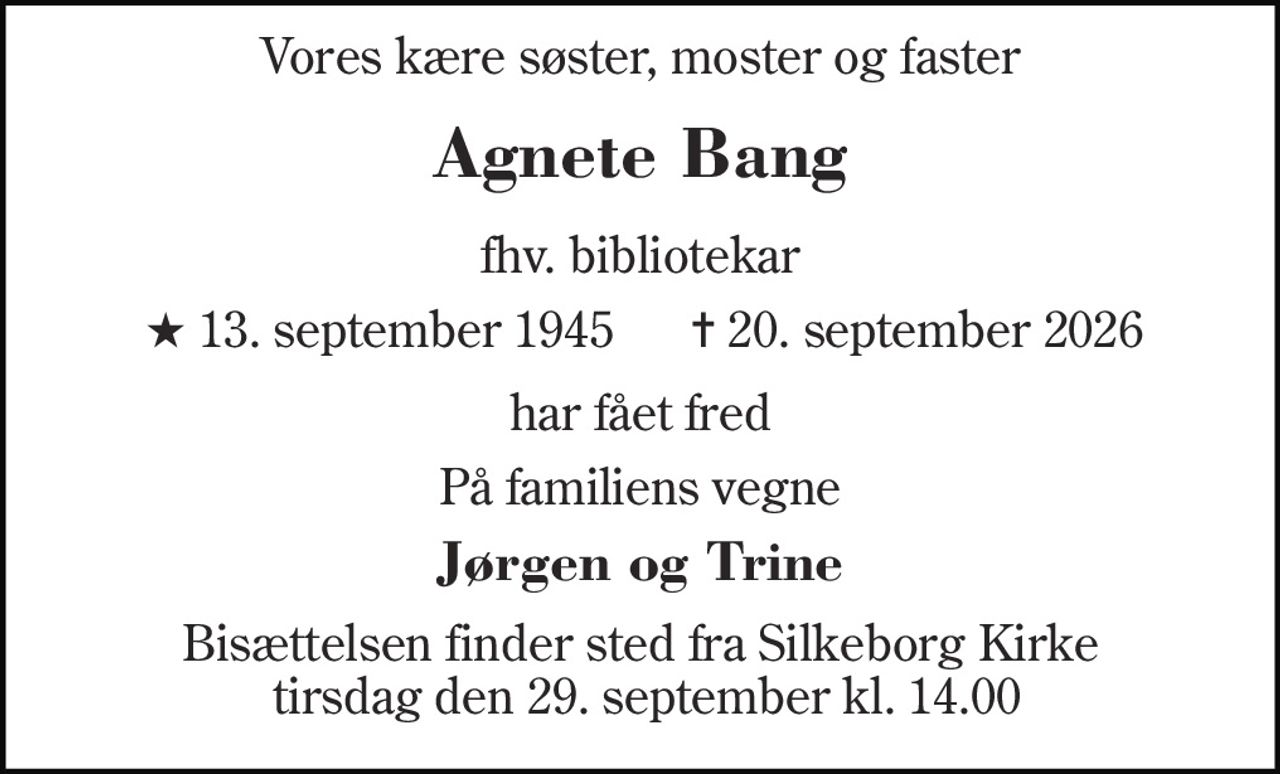 Vores kære søster, moster og faster 
Agnete Bang 
fhv. bibliotikar 
★​ 13. september 1945 
✝​ 20. september 2026​ 
har fået fred 
På familiens vegne 
Jørgen og Trine 
Bisættelsen​ finder sted fra Silkeborg Kirke  tirsdag den 29. september​ kl. 14.00