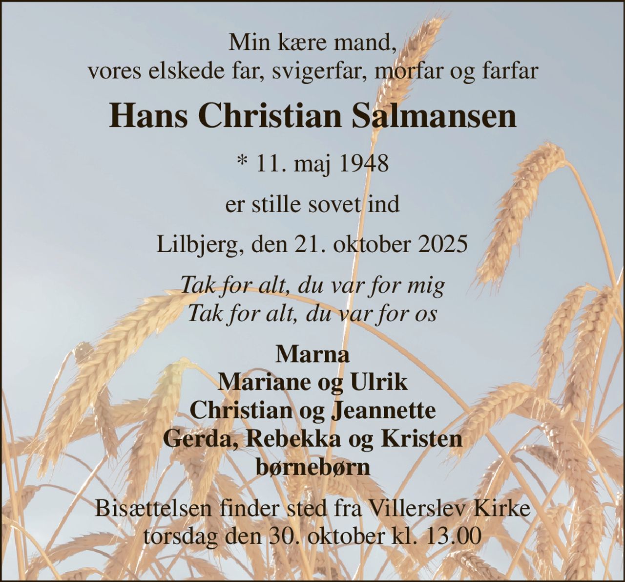 Min kære mand, vores elskede far, svigerfar, morfar og farfar 
Hans Christian Salmansen 
* 11. maj 1948 
er stille sovet ind 
Lilbjerg, den 21. oktober 2025 
Tak for alt, du var for mig Tak for alt, du var for os 
Marna Mariane og Ulrik Christian og Jeannette Gerda, Rebekka og Kristen børnebørn 
Bisættelsen finder sted fra Villerslev Kirke torsdag den 30. oktober kl. 13.00