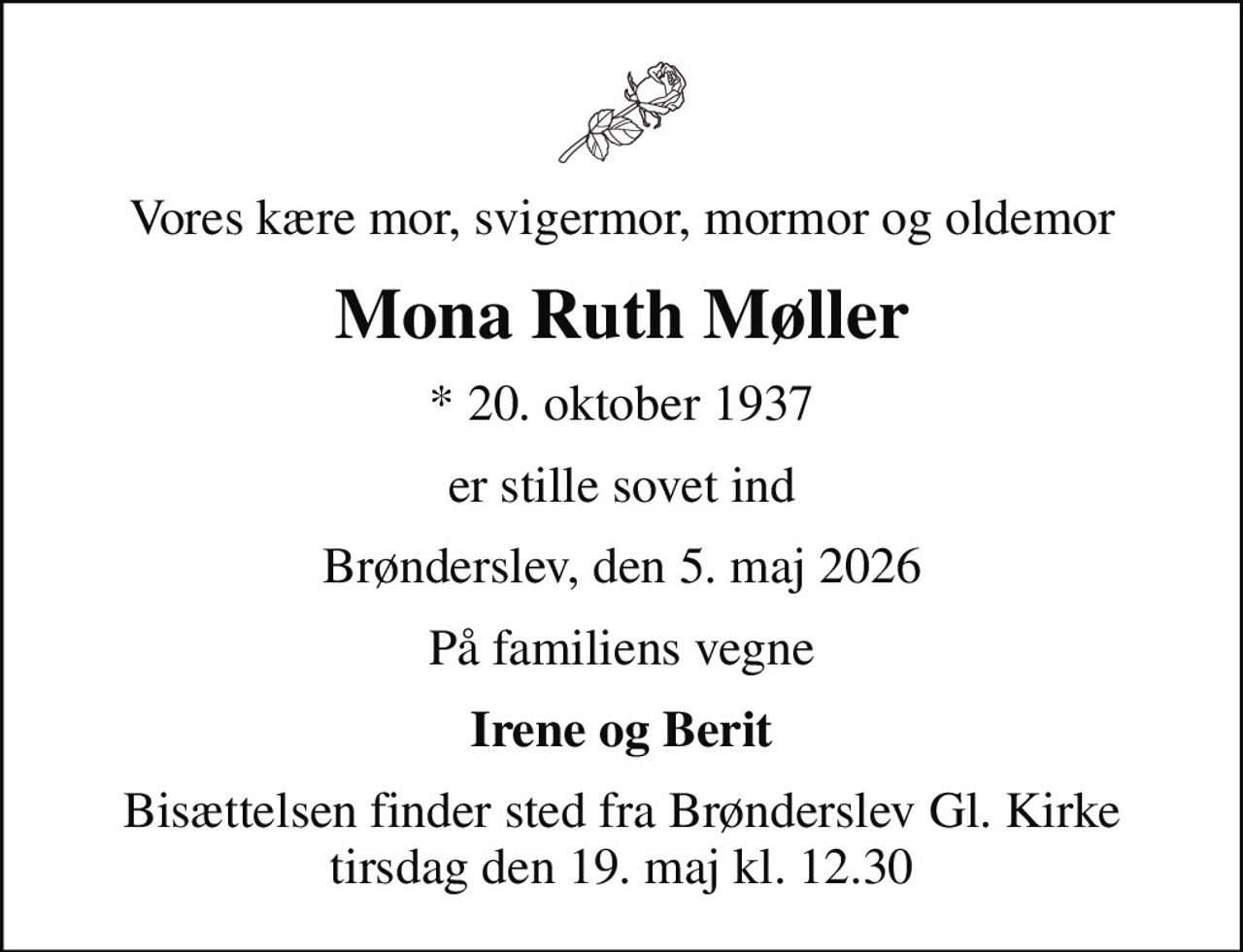 Vores kære mor, svigermor, mormor og oldemor
Mona Ruth Møller
* 20. oktober 1937
er stille sovet ind
Brønderslev, den 5. maj 2026
På familiens vegne
Irene og Berit
Bisættelsen finder sted fra Brønderslev Gl. Kirke  tirsdag den 19. maj kl. 12.30