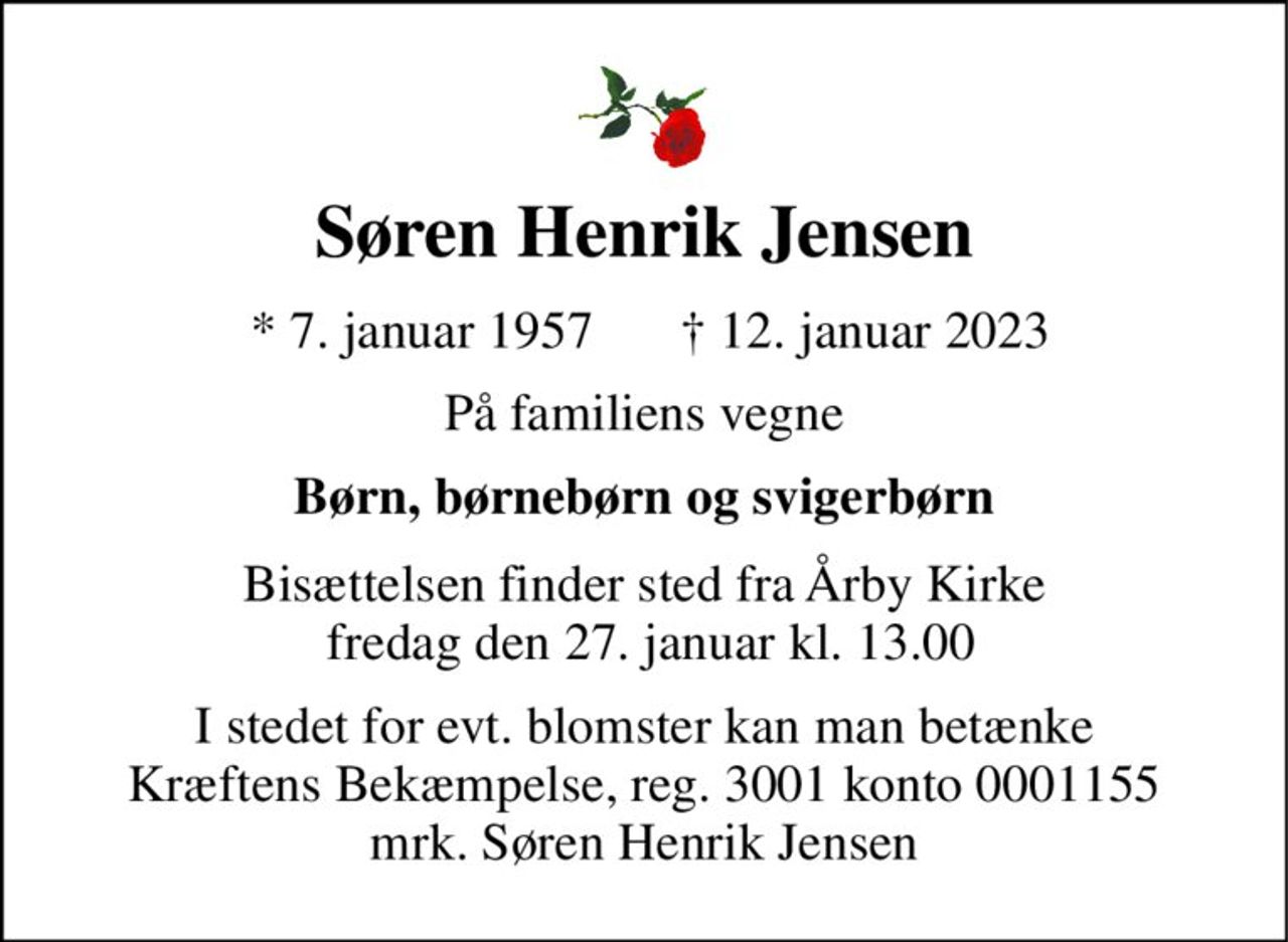Søren Henrik Jensen 
*​ 7. januar 1957 
✝​ 12. januar 2023​ 
På familiens vegne 
Børn, børnebørn og svigerbørn 
Bisættelsen finder sted fra Årby Kirke  fredag den 27. januar kl. 13.00 
I stedet for evt. blomster kan man betænke Kræftens Bekæmpelse, reg. 3001 konto 0001155 mrk. Søren Henrik Jensen