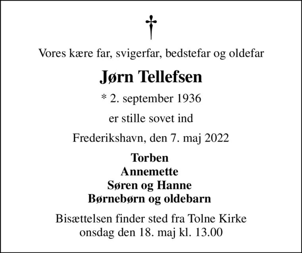 Vores kære far, svigerfar, bedstefar og oldefar
Jørn Tellefsen
* 2. september 1936
er stille sovet ind
Frederikshavn, den 7. maj 2022
Torben  Annemette  Søren og Hanne  Børnebørn og oldebarn 
Bisættelsen finder sted fra Tolne Kirke  onsdag den 18. maj kl. 13.00