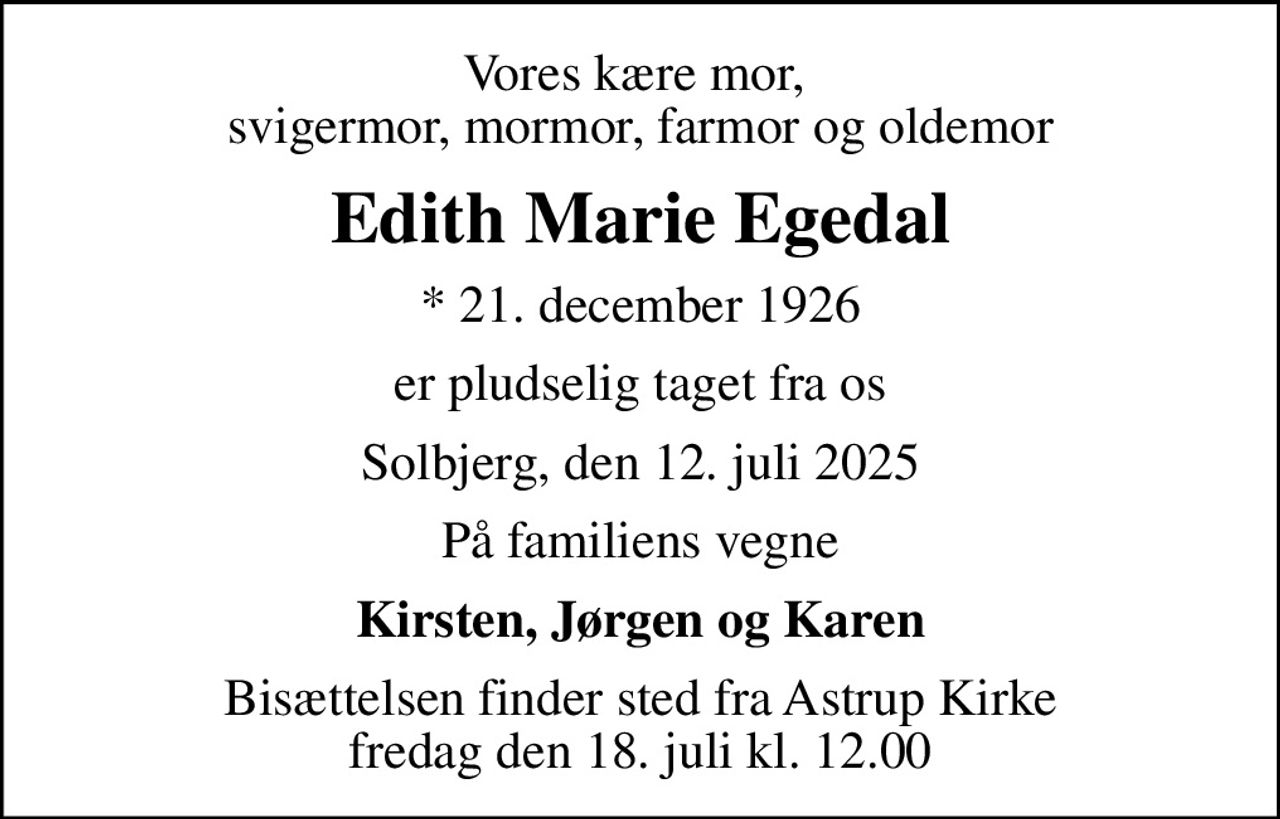Vores kære mor,  svigermor, mormor, farmor og oldemor
Edith Marie Egedal
* 21. december 1926
er pludselig taget fra os
Solbjerg, den 12. juli 2025
På familiens vegne
Kirsten, Jørgen og Karen
Bisættelsen finder sted fra Astrup Kirke  fredag den 18. juli kl. 12.00