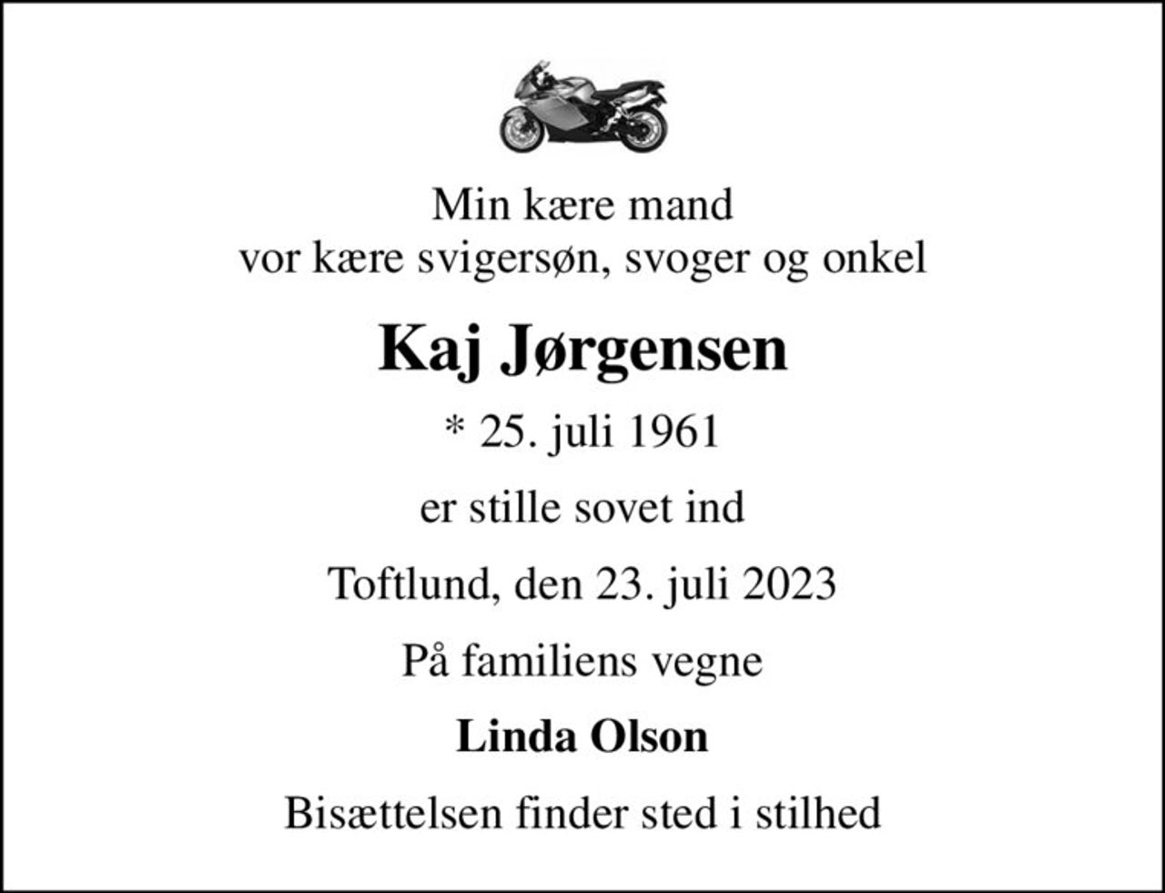Min kære mand vor kære svigersøn, svoger og onkel
Kaj Jørgensen
* 25. juli 1961
er stille sovet ind
Toftlund, den 23. juli 2023
På familiens vegne
Linda Olson
Bisættelsen finder sted i stilhed