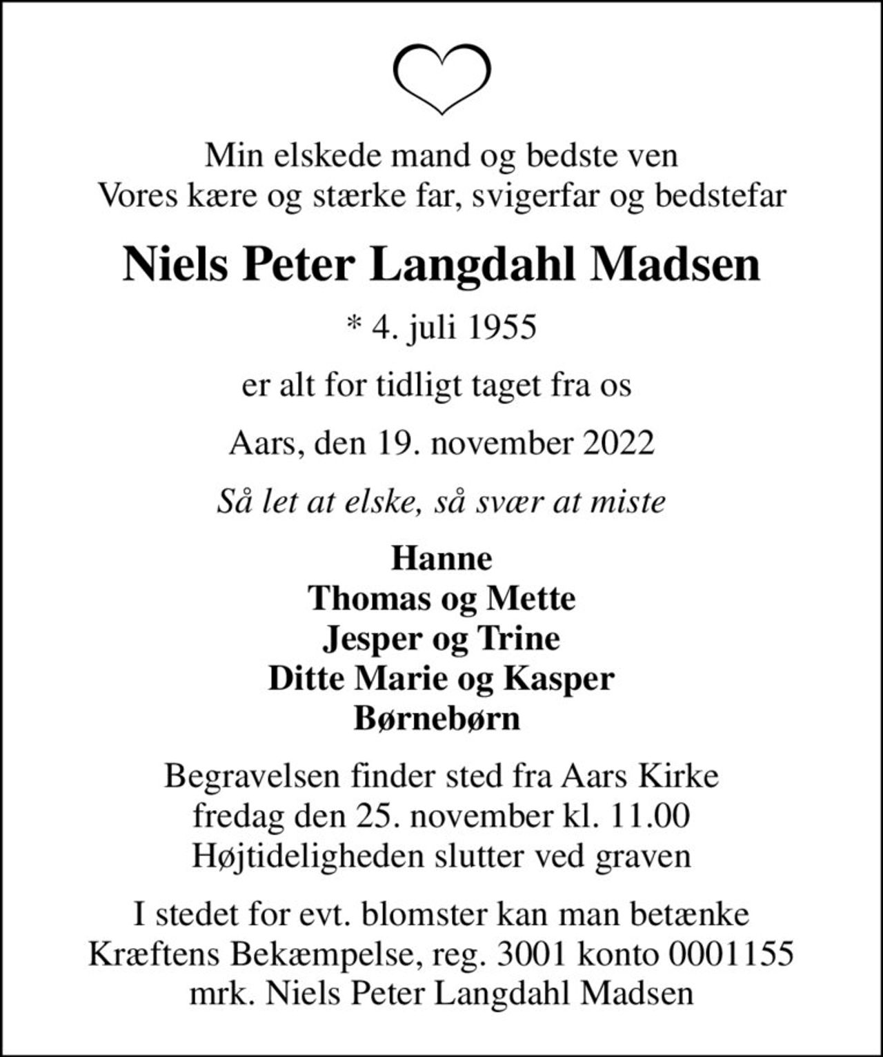 Min elskede mand og bedste ven Vores kære og stærke far, svigerfar og bedstefar
Niels Peter Langdahl Madsen
* 4. juli 1955
er alt for tidligt taget fra os 
Aars, den 19. november 2022
Så let at elske, så svær at miste
Hanne Thomas og Mette Jesper og Trine Ditte Marie og Kasper Børnebørn 
Begravelsen finder sted fra Aars Kirke  fredag den 25. november kl. 11.00  Højtideligheden slutter ved graven
I stedet for evt. blomster kan man betænke
					Kræftens Bekæmpelse reg.3001konto0001155mrk. Niels Peter Langdahl
					Madsen