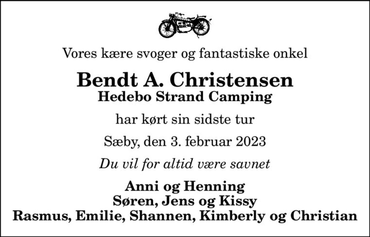 Vores kære svoger og fantastiske onkel
Bendt A. Christensen
Hedebo Strand Camping
har kørt sin sidste tur
Sæby, den 3. februar 2023
Du vil for altid være savnet
Anni og Henning Søren, Jens og Kissy Rasmus, Emilie, Shannen, Kimberly og Christian