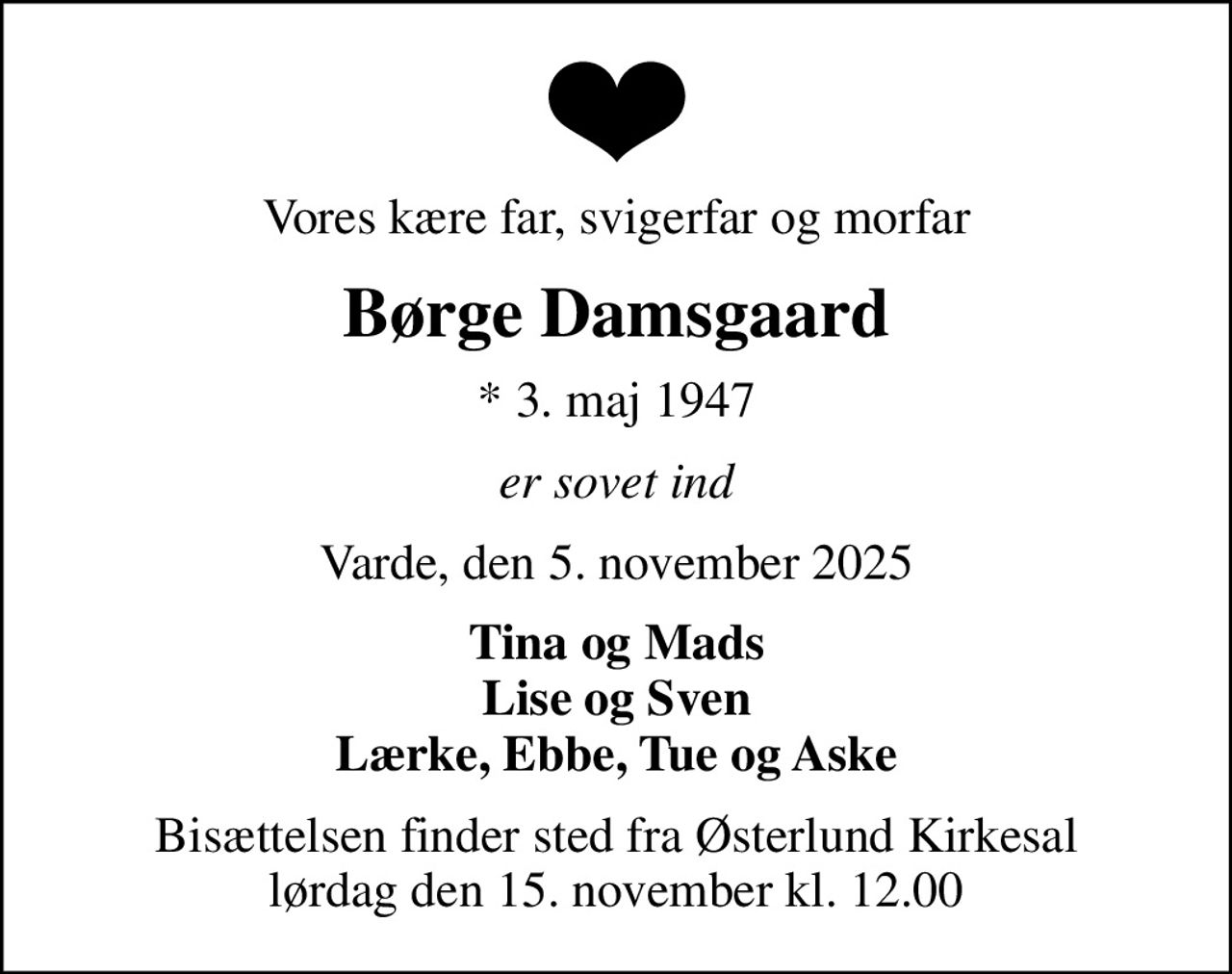 Vores kære far, svigerfar og morfar
Børge Damsgaard
* 3. maj 1947
er sovet ind
Varde, den 5. november 2025
Tina og Mads Lise og Sven Lærke, Ebbe, Tue og Aske
Bisættelsen finder sted fra Østerlund Kirkesal  lørdag den 15. november kl. 12.00