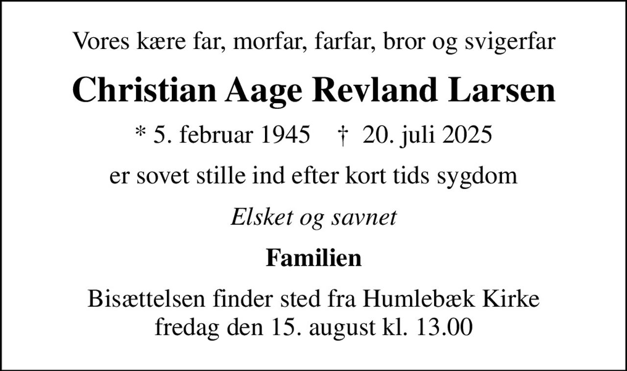 Vores kære far, morfar, farfar, bror og svigerfar
Christian Aage Revland Larsen
* 5. februar 1945    ✝ 20. juli 2025
er sovet stille ind efter kort tids sygdom
Elsket og savnet
Familien
Bisættelsen finder sted fra Humlebæk Kirke  fredag den 15. august kl. 13.00