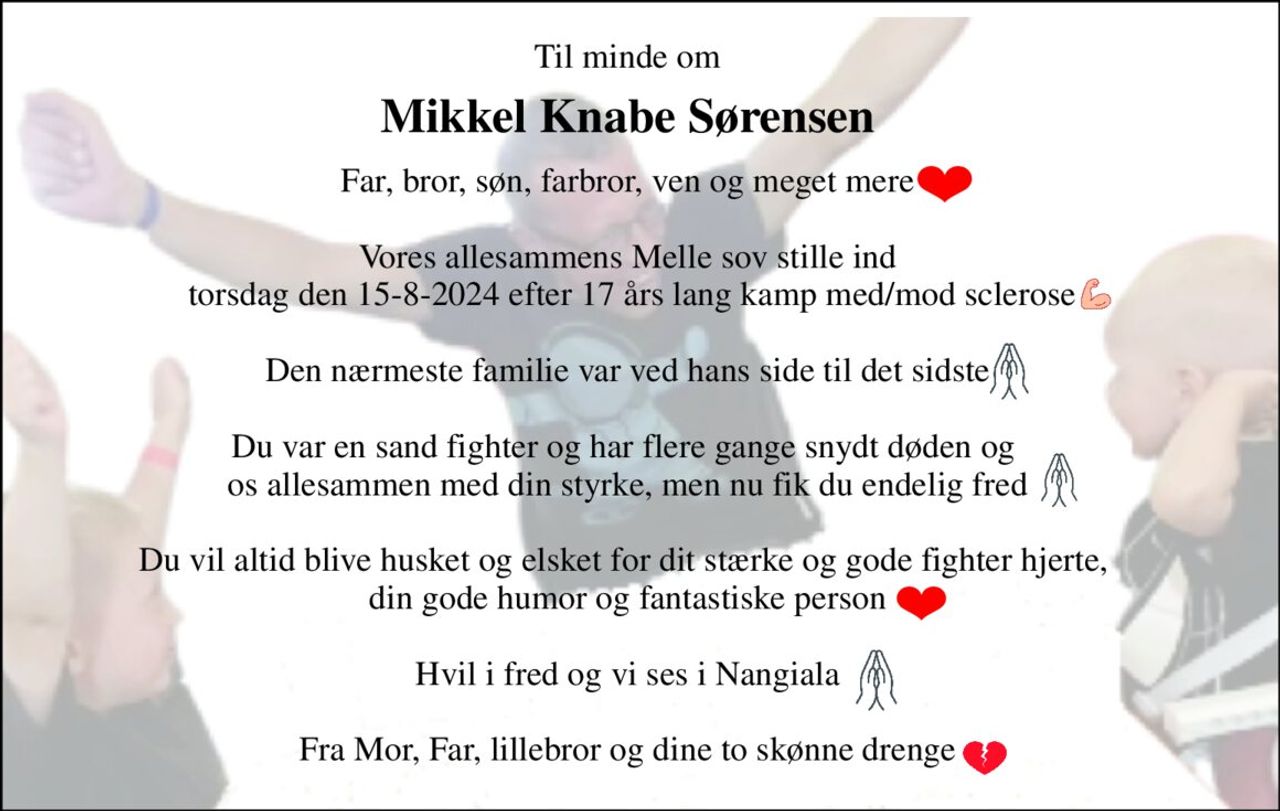 Til minde om 
Mikkel Knabe Sørensen 
Far, bror, søn, farbror, ven og meget mere  Vores allesammens Melle sov stille ind  torsdag den 15-8-2024 efter 17 års lang kamp med/mod sclerose  Den nærmeste familie var ved hans side til det sidste  Du var en sand fighter og har flere gange snydt døden og  os allesammen med din styrke, men nu fik du endelig fred  Du vil altid blive husket og elsket for dit stærke og gode fighter hjerte,  din gode humor og fantastiske person  Hvil i fred og vi ses i Nangiala  Fra Mor, Far, lillebror og dine to skønne drenge