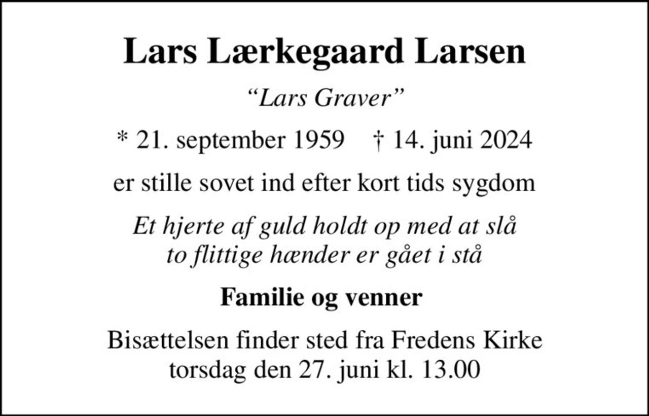Lars Lærkegaard Larsen
Lars Graver
* 21. september 1959    ✝ 14. juni 2024
er stille sovet ind efter kort tids sygdom
Et hjerte af guld holdt op med at slå to flittige hænder er gået i stå
Familie og venner 
Bisættelsen finder sted fra Fredens Kirke  torsdag den 27. juni kl. 13.00