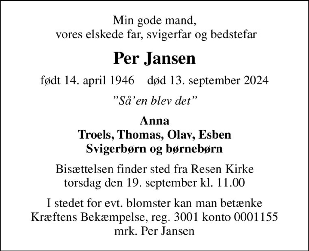 Min gode mand,  vores elskede far, svigerfar og bedstefar
Per Jansen
født 14. april 1946    død 13. september 2024
Såen blev det
Anna Troels, Thomas, Olav, Esben Svigerbørn og børnebørn
Bisættelsen finder sted fra Resen Kirke  torsdag den 19. september kl. 11.00 
I stedet for evt. blomster kan man betænke
					Kræftens Bekæmpelse reg.3001konto0001155mrk. Per
					Jansen