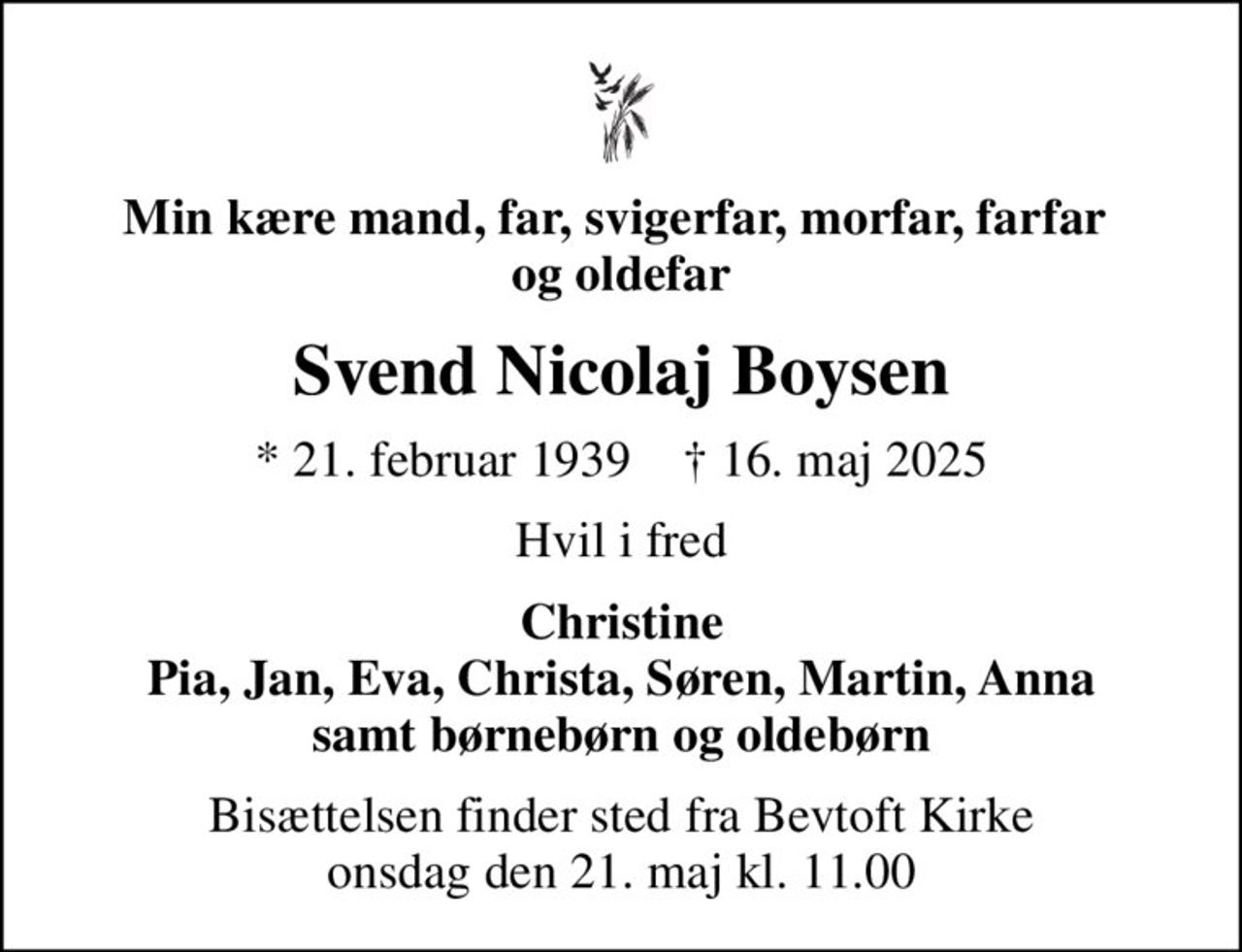 Min kære mand, far, svigerfar, morfar, farfar  og oldefar
Svend Nicolaj Boysen
* 21. februar 1939    ✝ 16. maj 2025
Hvil i fred
Christine Pia, Jan, Eva, Christa, Søren, Martin, Anna samt børnebørn og oldebørn
Bisættelsen finder sted fra Bevtoft Kirke  onsdag den 21. maj kl. 11.00