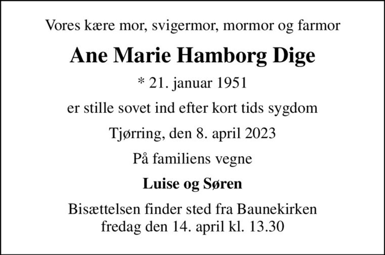 Vores kære mor, svigermor, mormor og farmor
Ane Marie Hamborg Dige
* 21. januar 1951
er stille sovet ind efter kort tids sygdom
Tjørring, den 8. april 2023
På familiens vegne
Luise og Søren
Bisættelsen finder sted fra Baunekirken  fredag den 14. april kl. 13.30