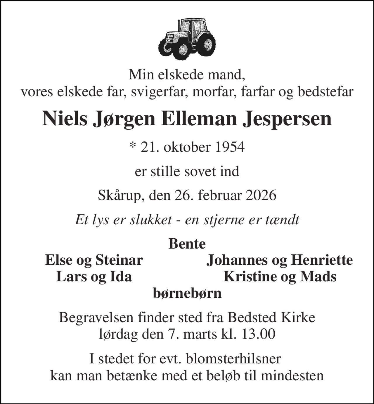 Min elskede mand, vores elskede far, svigerfar, morfar, farfar og bedstefar 
Niels Jørgen Elleman Jespersen 
*​ 21. oktober 1954 
er stille sovet ind 
Skårup, den 26. februar 2026 
Et lys er slukket - en stjerne er tændt 
Bente 
Else og Steinar 
Johannes og Henriette 
Lars og Ida 
Kristine og Mads 
børnebørn 
Begravelsen​ finder sted fra Bedsted Kirke​ lørdag den 7. marts​ kl. 13.00 
I stedet for evt. blomsterhilsner  kan man betænke med et beløb til mindesten