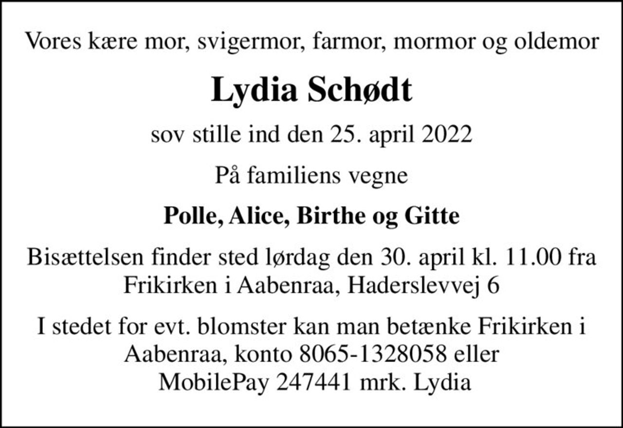 Vores kære mor, svigermor, farmor, mormor og oldemor
Lydia Schødt
sov stille ind den 25. april 2022
På familiens vegne
Polle, Alice, Birthe og Gitte
Bisættelsen finder sted lørdag den 30. april kl. 11.00 fra Frikirken i Aabenraa, Haderslevvej 6
I stedet for evt. blomster kan man betænke Frikirken i Aabenraa, konto 8065-1328058 eller  MobilePay 247441 mrk. Lydia