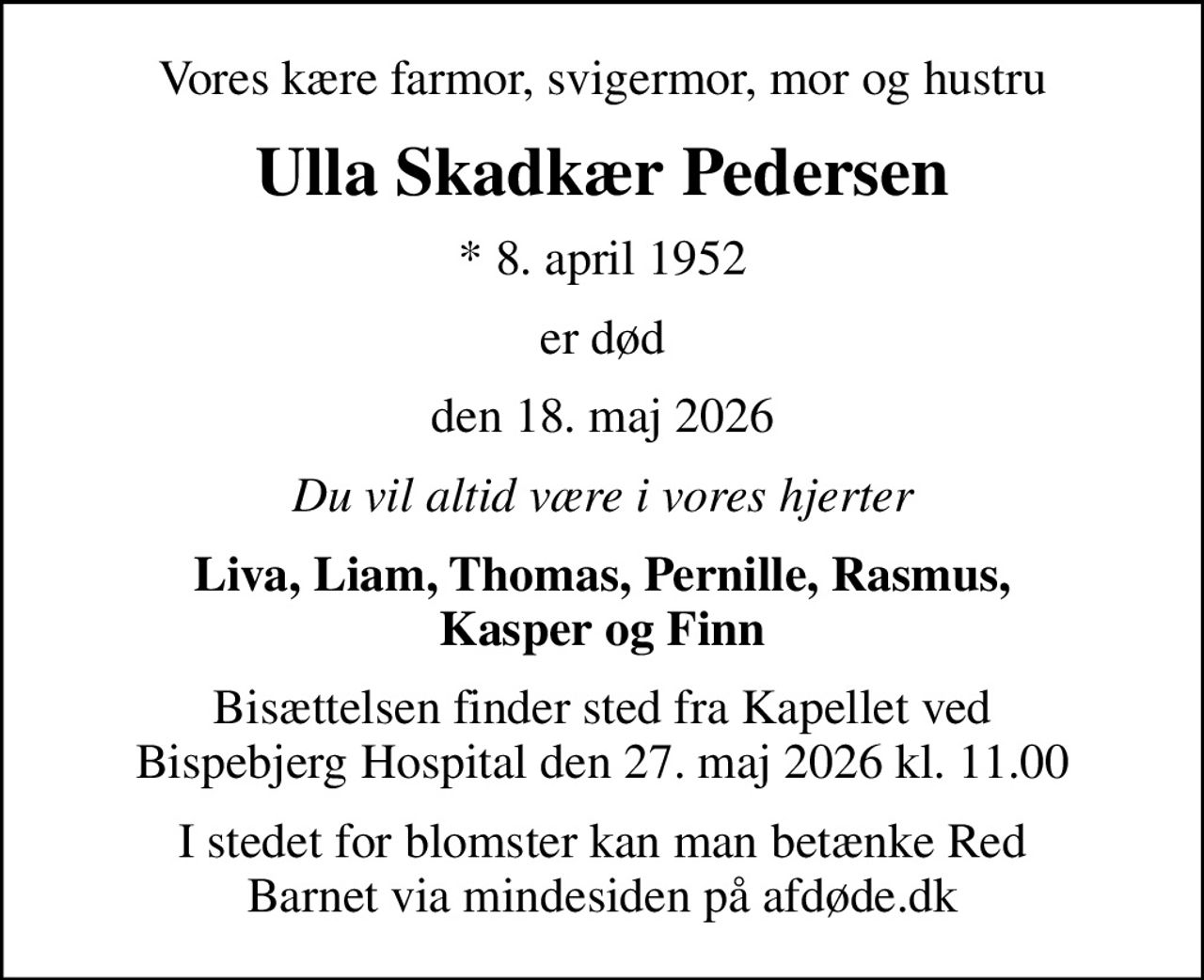 Vores kære farmor, svigermor, mor og hustru
Ulla Skadkær Pedersen
* 8. april 1952
er død
den 18. maj 2026
Du vil altid være i vores hjerter
Liva, Liam, Thomas, Pernille, Rasmus, Kasper og Finn
Bisættelsen finder sted fra Kapellet ved Bispebjerg Hospital den 27. maj 2026 kl. 11.00
I stedet for evt. blomster kan man betænke
					Red Barnet via mindesiden på afdøde.dk
I stedet for blomster kan man betænke Red Barnet via mindesiden på afdøde.dk