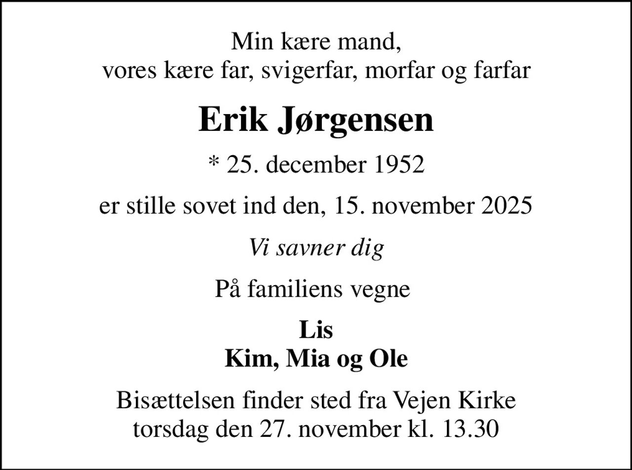 Min kære mand, vores kære far, svigerfar, morfar og farfar
Erik Jørgensen
* 25. december 1952
er stille sovet ind den, 15. november 2025
Vi savner dig
På familiens vegne 
Lis Kim, Mia og Ole
Bisættelsen finder sted fra Vejen Kirke  torsdag den 27. november kl. 13.30