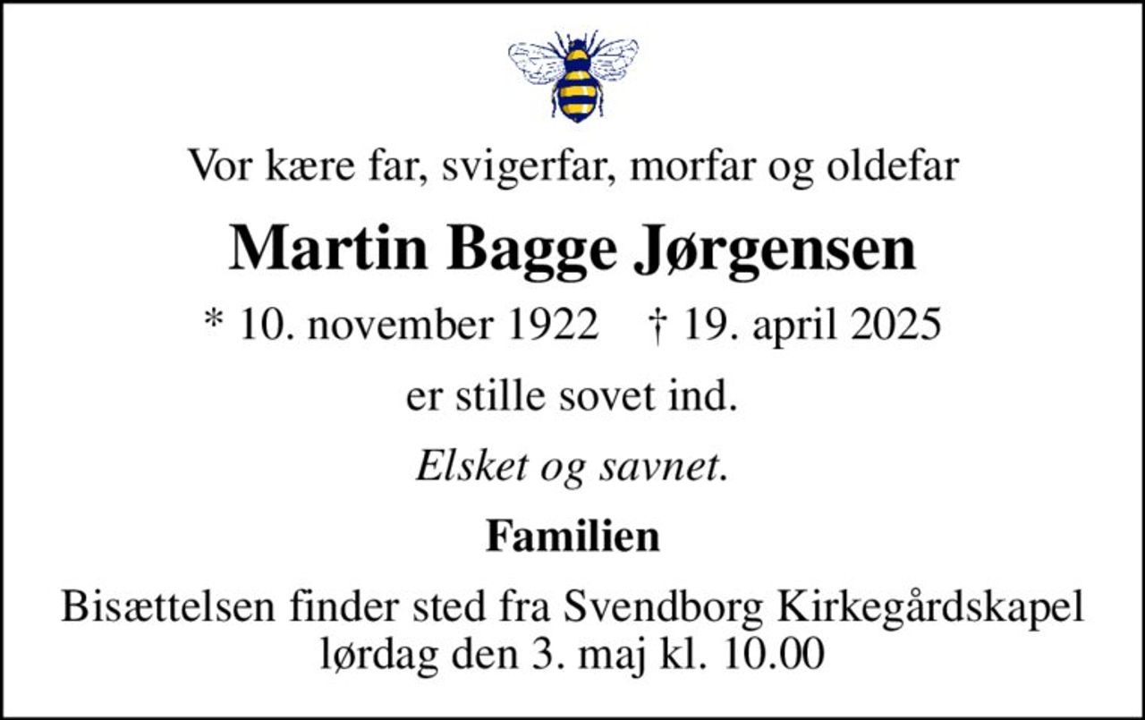 Vor kære far, svigerfar, morfar og oldefar
Martin Bagge Jørgensen
* 10. november 1922    ✝ 19. april 2025
er stille sovet ind.
Elsket og savnet.
Familien
Bisættelsen finder sted fra Svendborg Kirkegårdskapel  lørdag den 3. maj kl. 10.00