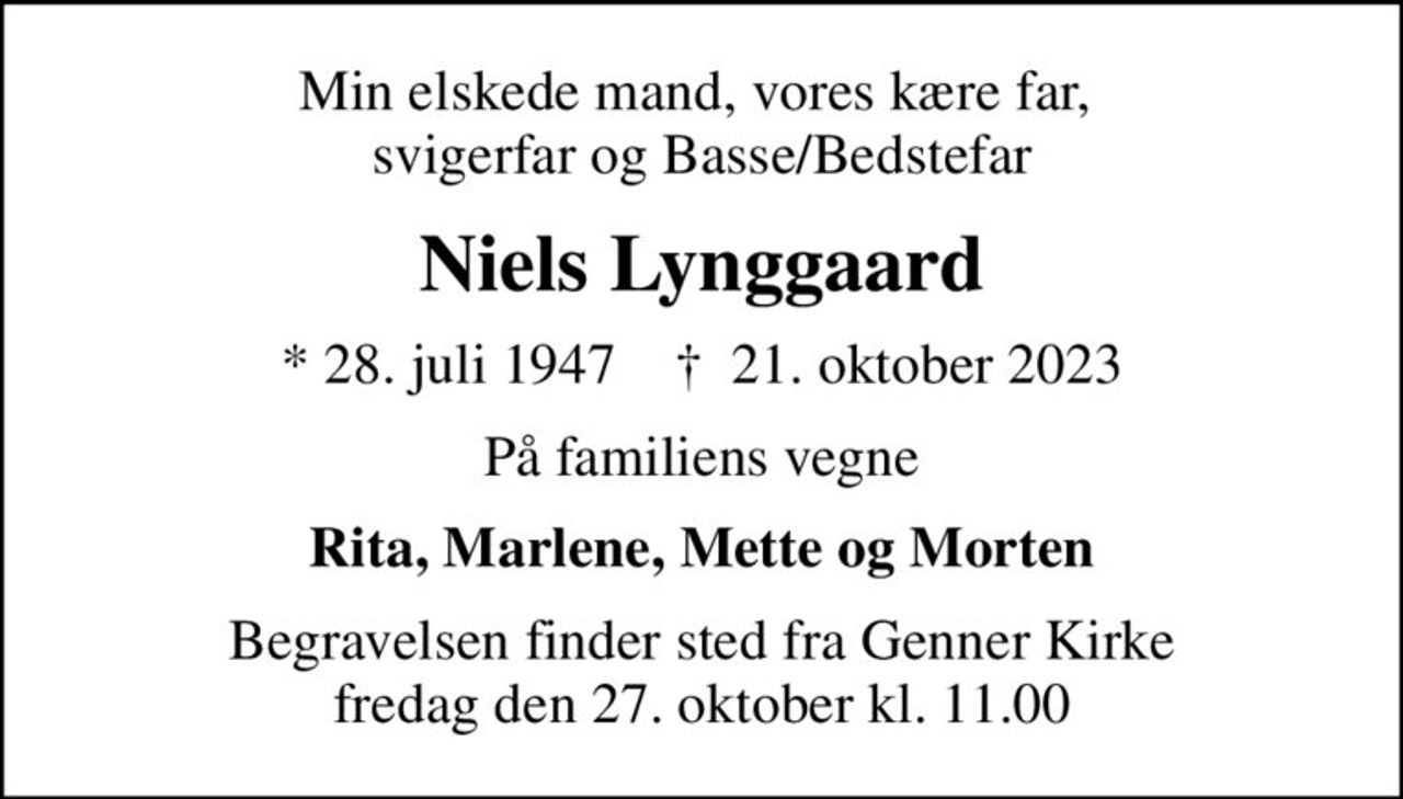 Min elskede mand, vores kære far,  svigerfar og Basse/Bedstefar
Niels Lynggaard
* 28. juli 1947    ✝ 21. oktober 2023
På familiens vegne
Rita, Marlene, Mette og Morten
Begravelsen finder sted fra Genner Kirke  fredag den 27. oktober kl. 11.00
