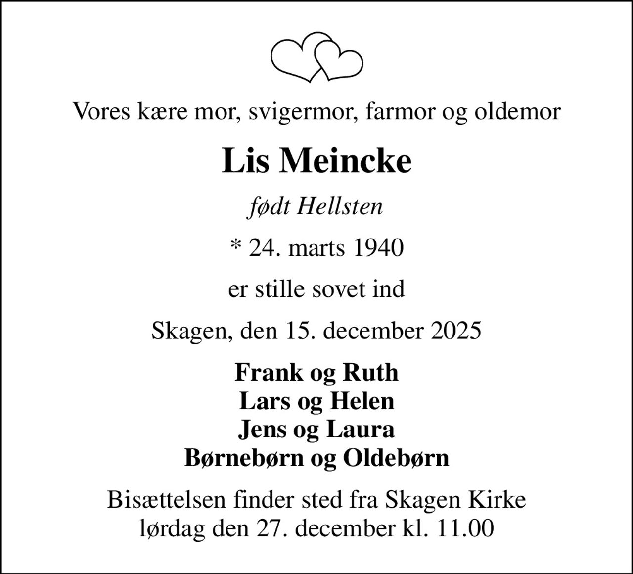 Vores kære mor, svigermor, farmor og oldemor
Lis Meincke
født Hellsten
* 24. marts 1940
er stille sovet ind
Skagen, den 15. december 2025
Frank og Ruth Lars og Helen Jens og Laura Børnebørn og Oldebørn
Bisættelsen finder sted fra Skagen Kirke  lørdag den 27. december kl. 11.00