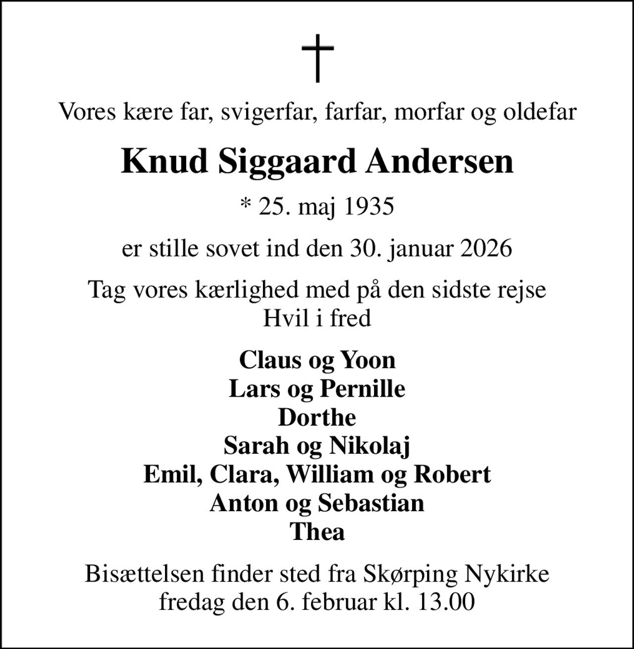 Vores kære far, svigerfar, farfar, morfar og oldefar
Knud Siggaard Andersen
* 25. maj 1935
er stille sovet ind den 30. januar 2026
Tag vores kærlighed med på den sidste rejse Hvil i fred
Claus og Yoon Lars og Pernille Dorthe Sarah og Nikolaj Emil, Clara, William og Robert Anton og Sebastian Thea
Bisættelsen finder sted fra Skørping Nykirke  fredag den 6. februar kl. 13.00