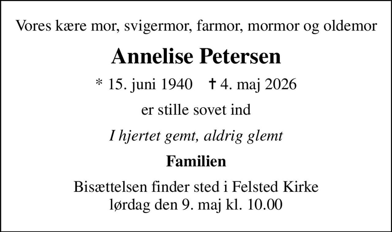 Vores kære mor, svigermor, farmor, mormor og oldemor
Annelise Petersen
* 15. juni 1940    ✝ 4. maj 2026
er stille sovet ind
I hjertet gemt, aldrig glemt
Familien
Bisættelsen finder sted i Felsted Kirke  lørdag den 9. maj kl. 10.00