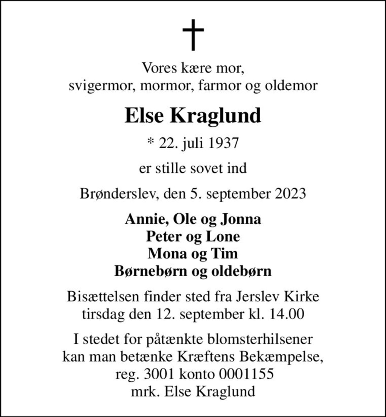 Vores kære mor, svigermor, mormor, farmor og oldemor
Else Kraglund
* 22. juli 1937
er stille sovet ind
Brønderslev, den 5. september 2023
Annie, Ole og Jonna Peter og Lone Mona og Tim Børnebørn og oldebørn
Bisættelsen finder sted fra Jerslev Kirke  tirsdag den 12. september kl. 14.00 
I stedet for evt. blomster kan man betænke
					Kræftens Bekæmpelse reg.3001konto0001155mrk. Else Johanne
					Kraglund
I stedet for påtænkte blomsterhilsener kan man betænke Kræftens Bekæmpelse,  reg. 3001 konto 0001155 mrk. Else Kraglund