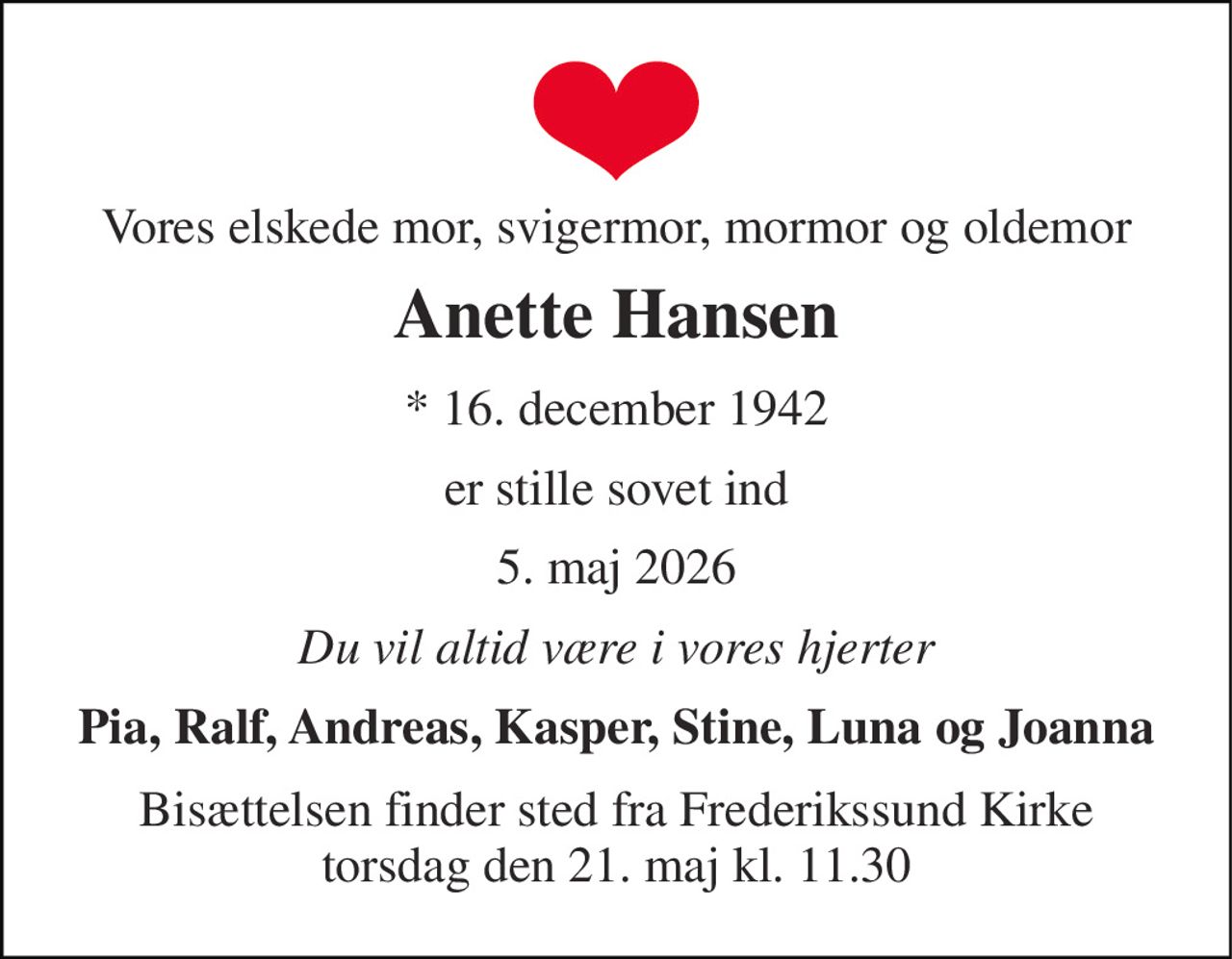 Vores elskede mor, svigermor, mormor og oldemor 
Anette Hansen 
* 16. december 1942 
er stille sovet ind 
5. maj 2026 
Du vil altid være i vores hjerter 
Pia, Ralf, Andreas, Kasper, Stine, Luna og Joanna 
Bisættelsen finder sted fra Frederikssund Kirke torsdag den 21. maj kl. 11.30