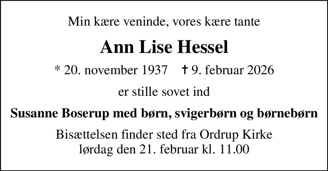 Min kære veninde, vores kære tante
Ann Lise Hessel
* 20. november 1937    ✝ 9. februar 2026
er stille sovet ind
Susanne Boserup med børn, svigerbørn og børnebørn
Bisættelsen finder sted fra Ordrup Kirke  lørdag den 21. februar kl. 11.00