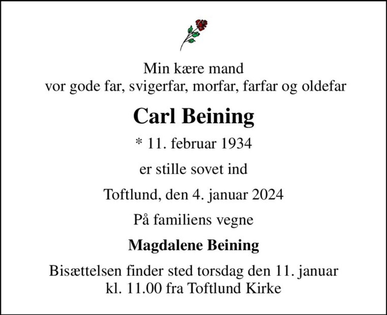 Min kære mand  vor gode far, svigerfar, morfar, farfar og oldefar
Carl Beining
* 11. februar 1934
er stille sovet ind
Toftlund, den 4. januar 2024
På familiens vegne
Magdalene Beining
Bisættelsen finder sted torsdag den 11. januar kl. 11.00 fra Toftlund Kirke