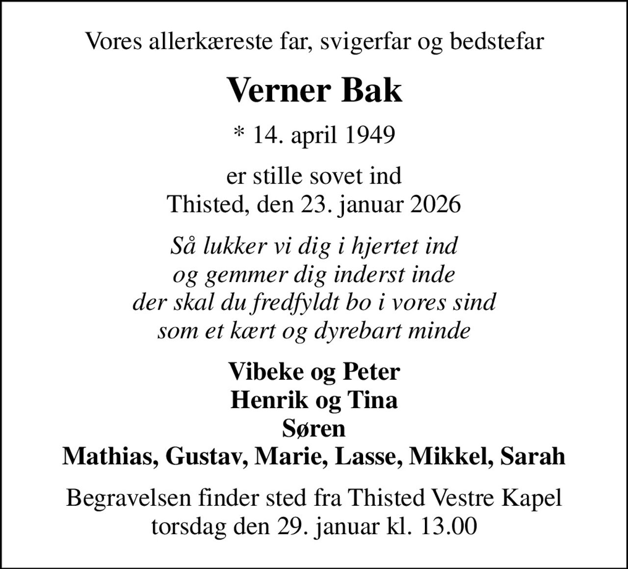 Vores allerkæreste far, svigerfar og bedstefar
Verner Bak
* 14. april 1949
er stille sovet ind Thisted, den 23. januar 2026
Så lukker vi dig i hjertet ind og gemmer dig inderst inde der skal du fredfyldt bo i vores sind som et kært og dyrebart minde
Vibeke og Peter Henrik og Tina Søren Mathias, Gustav, Marie, Lasse, Mikkel, Sarah
Begravelsen finder sted fra Thisted Vestre Kapel  torsdag den 29. januar kl. 13.00