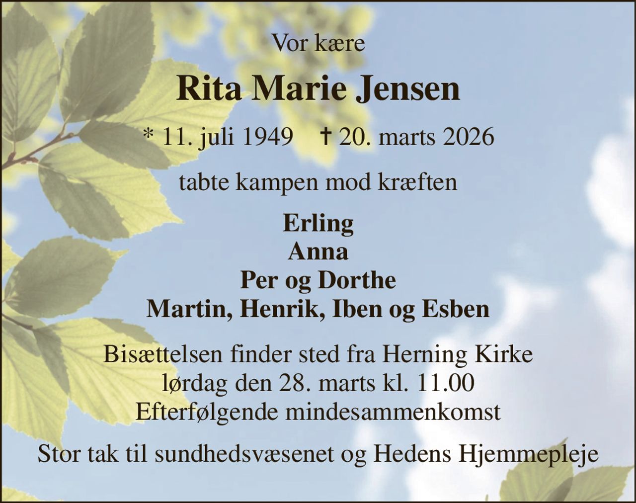 Vor kære 
Rita Marie Jensen 
★​ 11. juli 1949​    ✝​ 20. marts 2026 
tabte kampen mod kræften 
Erling Anna Per og Dorthe Martin, Henrik, Iben og Esben 
Bisættelsen finder sted fra Herning Kirke lørdag den 28. marts kl. 11.00 Efterfølgende mindesammenkomst 
Stor tak til sundhedsvæsenet og Hedens Hjemmepleje