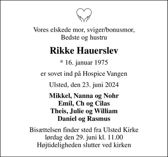 Vores elskede mor, sviger/bonusmor, Bedste og hustru
Rikke Hauerslev
* 16. januar 1975
er sovet ind på Hospice Vangen
Ulsted, den 23. juni 2024
Mikkel, Nanna og Nohr Emil, Ch og Cilas Theis, Julie og William Daniel og Rasmus
Bisættelsen finder sted fra Ulsted Kirke  lørdag den 29. juni kl. 11.00  Højtideligheden slutter ved kirken