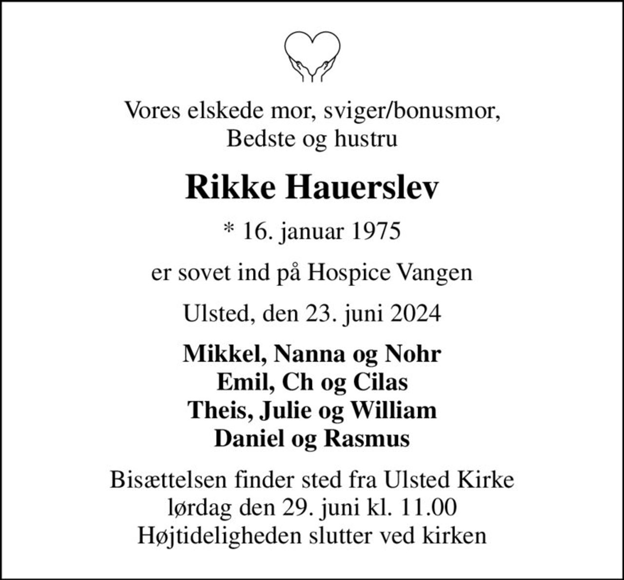 Vores elskede mor, sviger/bonusmor, Bedste og hustru
Rikke Hauerslev
* 16. januar 1975
er sovet ind på Hospice Vangen
Ulsted, den 23. juni 2024
Mikkel, Nanna og Nohr Emil, Ch og Cilas Theis, Julie og William Daniel og Rasmus
Bisættelsen finder sted fra Ulsted Kirke  lørdag den 29. juni kl. 11.00  Højtideligheden slutter ved kirken