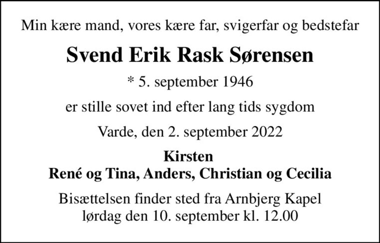 Min kære mand, vores kære far, svigerfar og bedstefar
Svend Erik Rask Sørensen
* 5. september 1946
er stille sovet ind efter lang tids sygdom
Varde, den 2. september 2022
Kirsten  René og Tina, Anders, Christian og Cecilia
Bisættelsen finder sted fra Arnbjerg Kapel  lørdag den 10. september kl. 12.00