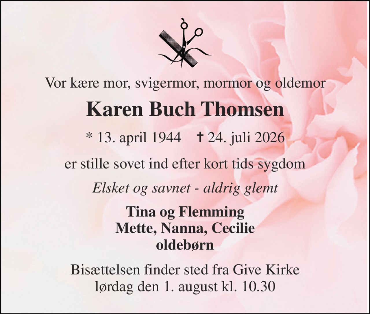 Vor kære mor, svigermor, mormor og oldemor 
Karen Buch Thomsen 
*​ 13. april 1944​    ✝​ 24. juli 2026 
er stille sovet ind efter kort tids sygdom 
Elsket og savnet - aldrig glemt 
Tina og Flemming Mette, Nanna, Cecilie oldebørn 
Bisættelsen​ finder sted fra Give Kirke​ lørdag den 1. august​ kl. 10.30