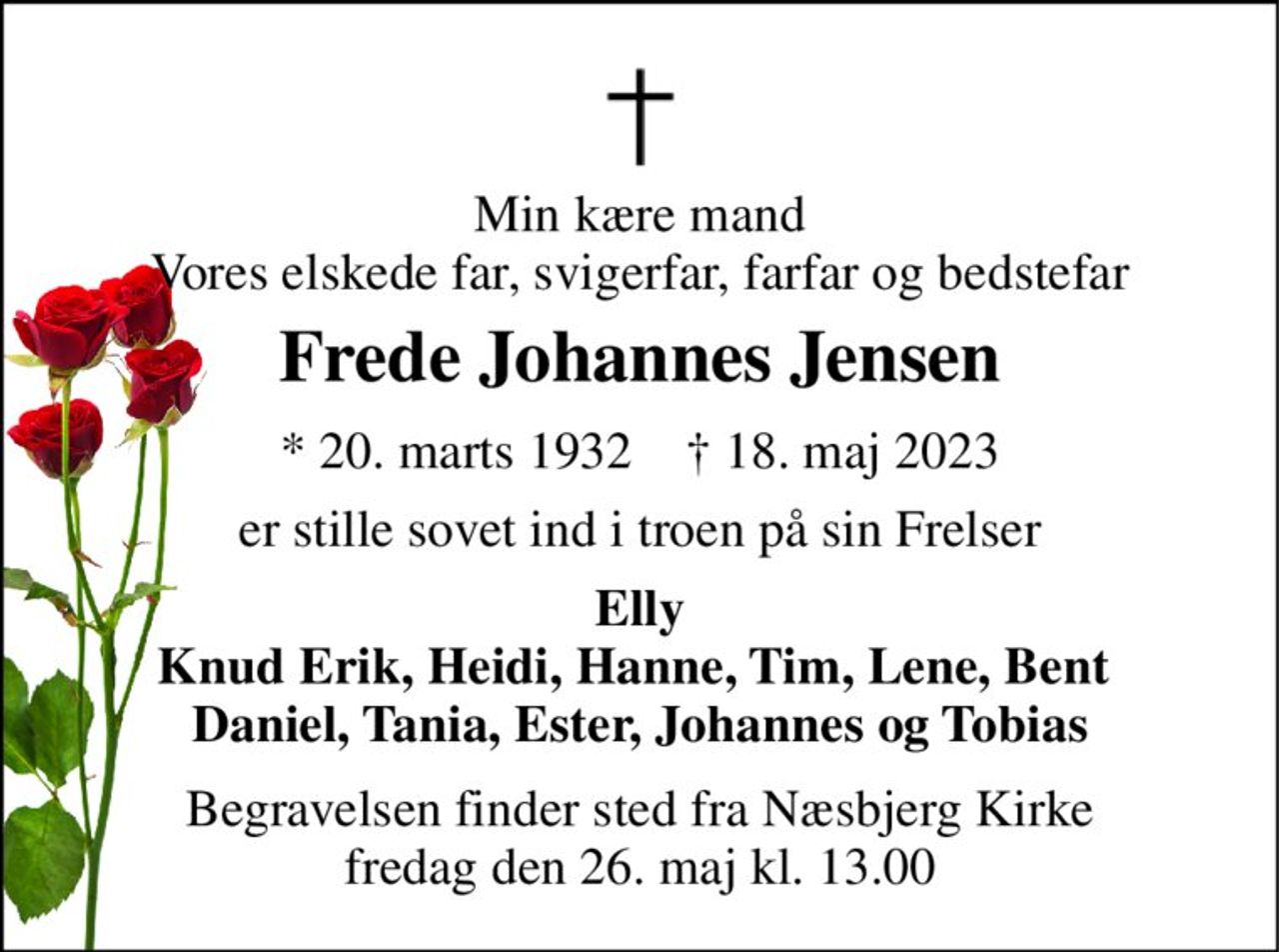 Min kære mand Vores elskede far, svigerfar, farfar og bedstefar 
Frede Johannes Jensen 
*​ 20. marts 1932​    †​ 18. maj 2023 
er stille sovet ind i troen på sin Frelser 
Elly Knud Erik, Heidi, Hanne, Tim, Lene, Bent  Daniel, Tania, Ester, Johannes og Tobias 
Begravelsen​ finder sted fra Næsbjerg Kirke​ fredag den 26. maj​ kl. 13.00