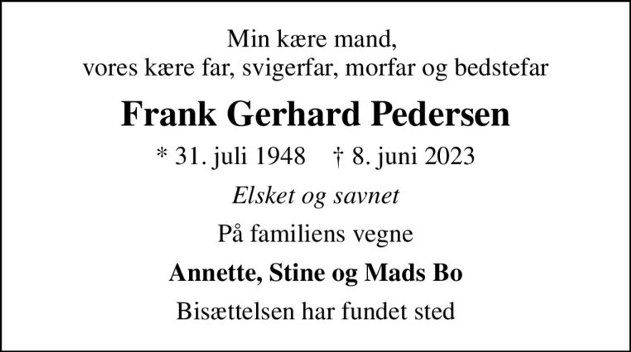 Min kære mand,  vores kære far, svigerfar, morfar og bedstefar
Frank Gerhard Pedersen
* 31. juli 1948    ✝ 8. juni 2023
Elsket og savnet
På familiens vegne
Annette, Stine og Mads Bo
Bisættelsen har fundet sted