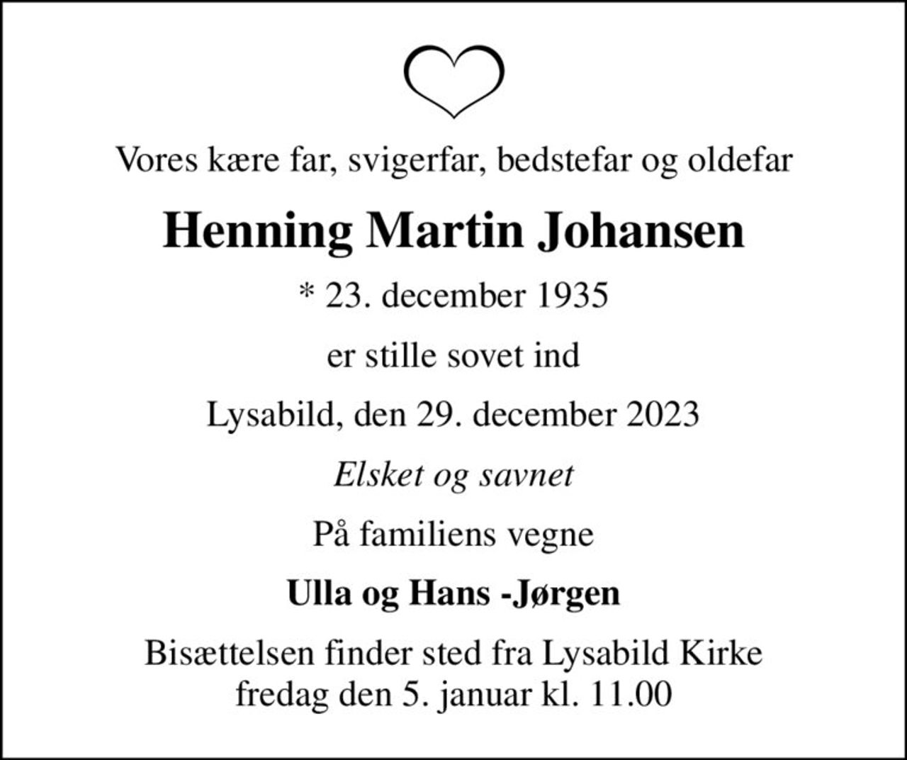 Vores kære far, svigerfar, bedstefar og oldefar
Henning Martin Johansen
* 23. december 1935
er stille sovet ind
Lysabild, den 29. december 2023
Elsket og savnet
På familiens vegne
Ulla og Hans -Jørgen
Bisættelsen finder sted fra Lysabild Kirke  fredag den 5. januar kl. 11.00