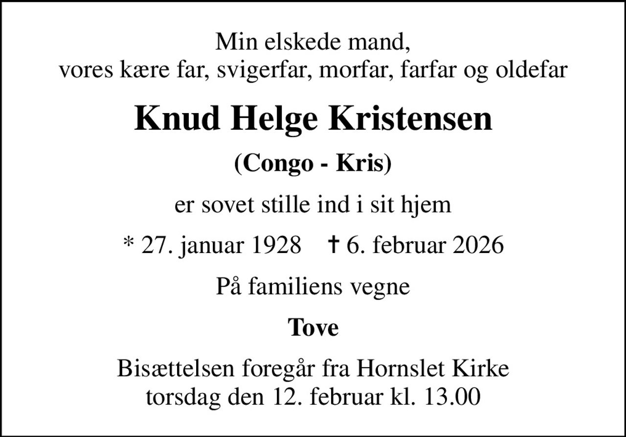 Min elskede mand, vores kære far, svigerfar, morfar, farfar og oldefar
Knud Helge Kristensen
(Congo - Kris)
er sovet stille ind i sit hjem
* 27. januar 1928    ✝ 6. februar 2026
På familiens vegne
Tove
Bisættelsen foregår fra Hornslet Kirke  torsdag den 12. februar kl. 13.00