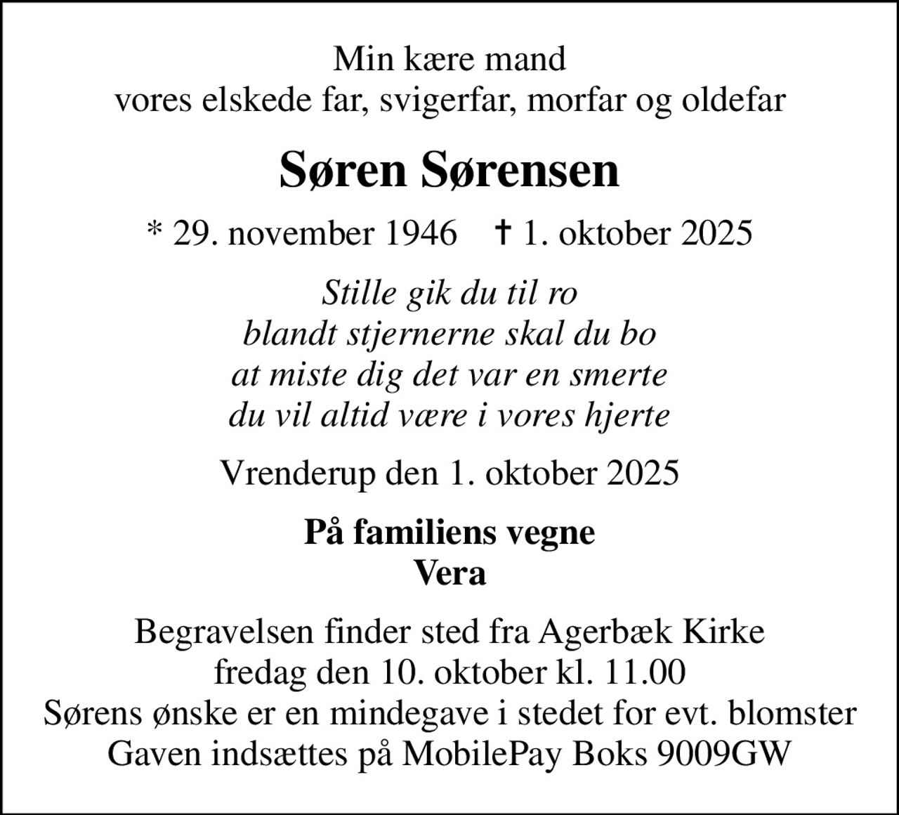Min kære mand vores elskede far, svigerfar, morfar og oldefar
Søren Sørensen
* 29. november 1946    ✝ 1. oktober 2025
Stille gik du til ro blandt stjernerne skal du bo at miste dig det var en smerte du vil altid være i vores hjerte
Vrenderup den 1. oktober 2025
På familiens vegne Vera
Begravelsen finder sted fra Agerbæk Kirke  fredag den 10. oktober kl. 11.00  Sørens ønske er en mindegave i stedet for evt. blomster Gaven indsættes på MobilePay Boks 9009GW