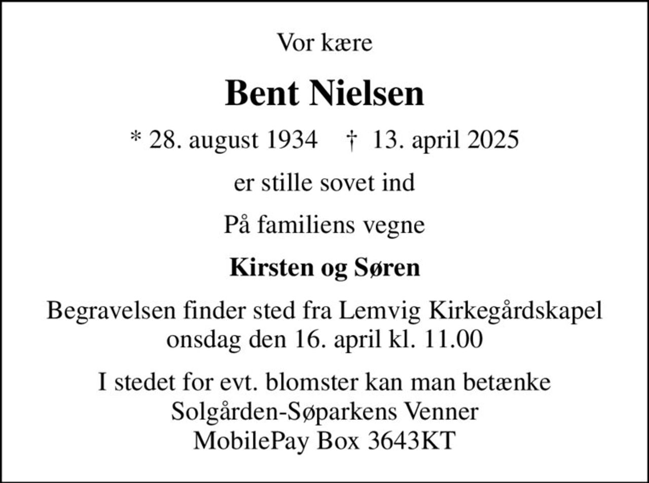 Vor kære
Bent Nielsen
* 28. august 1934    ✝ 13. april 2025
er stille sovet ind
På familiens vegne
Kirsten og Søren
Begravelsen finder sted fra Lemvig Kirkegårdskapel  onsdag den 16. april kl. 11.00 
I stedet for evt. blomster kan man betænke Solgården-Søparkens Venner MobilePay Box 3643KT