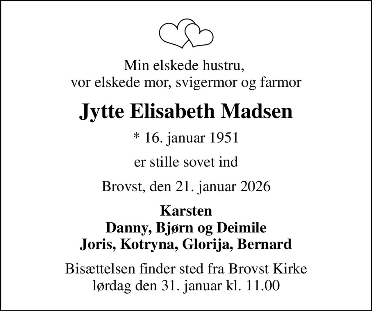 Min elskede hustru,  vor elskede mor, svigermor og farmor
Jytte Elisabeth Madsen
* 16. januar 1951
er stille sovet ind
Brovst, den 21. januar 2026
Karsten Danny, Bjørn og Deimile Joris, Kotryna, Glorija, Bernard
Bisættelsen finder sted fra Brovst Kirke  lørdag den 31. januar kl. 11.00