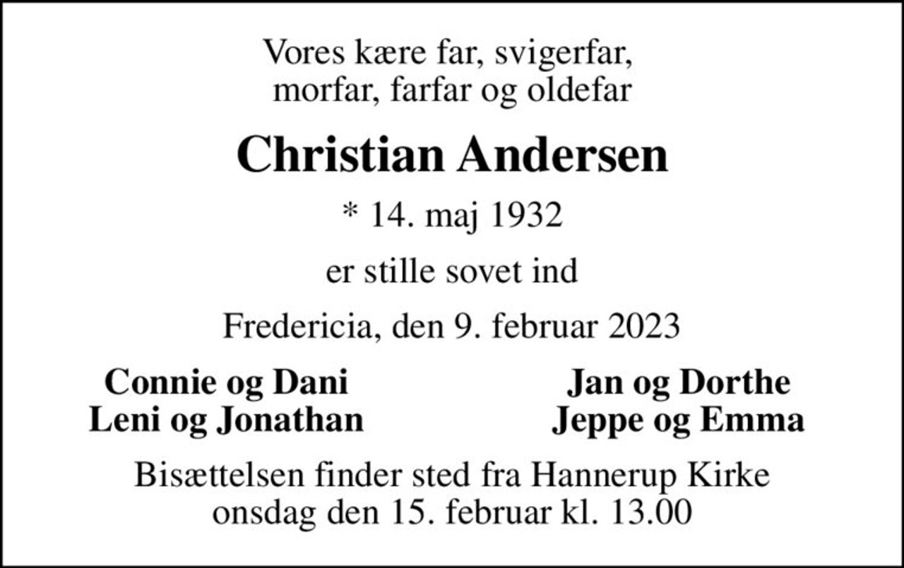 Vores kære far, svigerfar,  morfar, farfar og oldefar
Christian Andersen
* 14. maj 1932
er stille sovet ind
Fredericia, den 9. februar 2023
Connie og Dani
Jan og Dorthe
Leni og Jonathan
Jeppe og Emma
Bisættelsen finder sted fra Hannerup Kirke  onsdag den 15. februar kl. 13.00