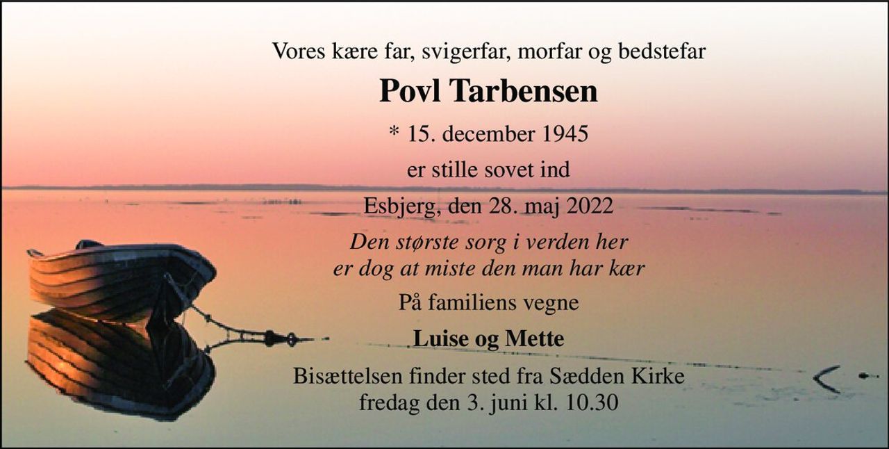 Vores kære far, svigerfar, morfar og bedstefar 
Povl Tarbensen 
*​ 15. december 1945 
er stille sovet ind 
Esbjerg, den 28. maj 2022 
Den største sorg i verden her er dog at miste den man har kær 
På familiens vegne 
Luise og Mette 
Bisættelsen finder sted fra Sædden Kirke fredag den 3. juni kl. 10.30